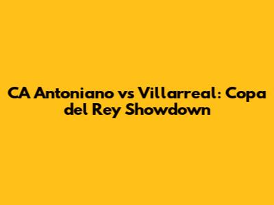 CA Antoniano vs Villarreal: Copa del Rey Showdown
