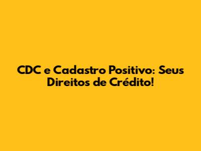 CDC e Cadastro Positivo: Seus Direitos de Crédito!