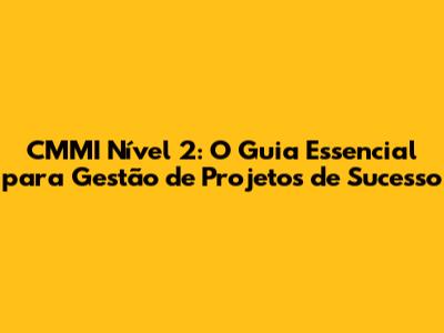 CMMI Nível 2: O Guia Essencial para Gestão de Projetos de Sucesso