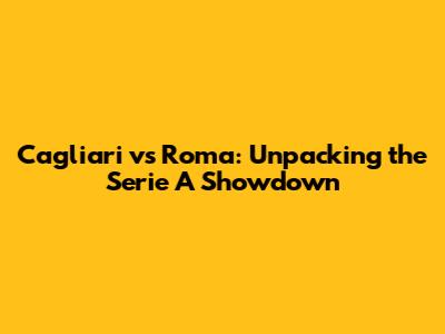 Cagliari vs Roma: Unpacking the Serie A Showdown