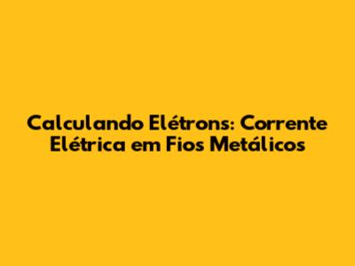 Calculando Elétrons: Corrente Elétrica em Fios Metálicos