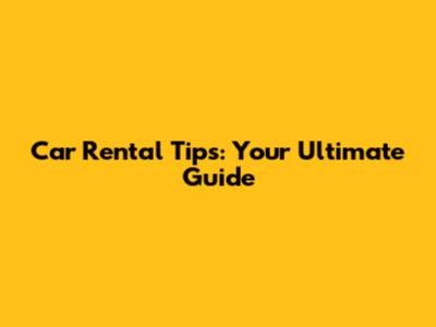 Car Rental Tips: Your Ultimate Guide