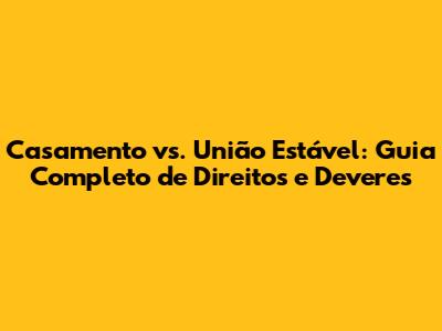Casamento vs. União Estável: Guia Completo de Direitos e Deveres