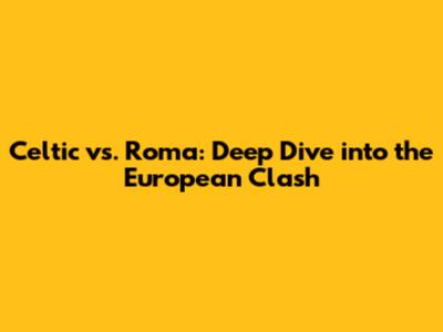 Celtic vs. Roma: Deep Dive into the European Clash