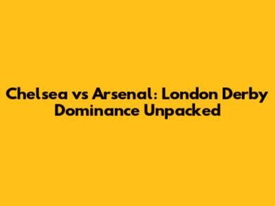 Chelsea vs Arsenal: London Derby Dominance Unpacked