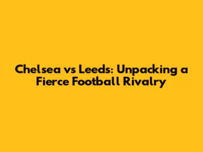 Chelsea vs Leeds: Unpacking a Fierce Football Rivalry