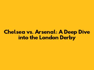 Chelsea vs. Arsenal: A Deep Dive into the London Derby