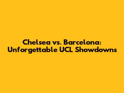 Chelsea vs. Barcelona: Unforgettable UCL Showdowns