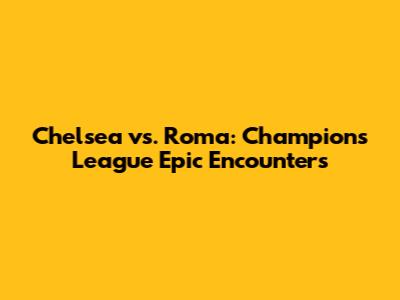 Chelsea vs. Roma: Champions League Epic Encounters