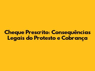 Cheque Prescrito: Consequências Legais do Protesto e Cobrança