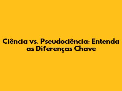 Ciência vs. Pseudociência: Entenda as Diferenças Chave