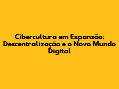 Cibercultura em Expansão: Descentralização e o Novo Mundo Digital