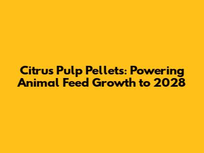 Citrus Pulp Pellets: Powering Animal Feed Growth to 2028