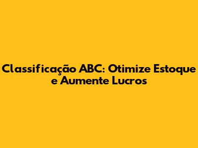 Classificação ABC: Otimize Estoque e Aumente Lucros