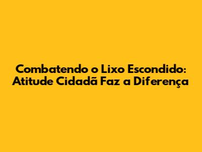 Combatendo o Lixo Escondido: Atitude Cidadã Faz a Diferença
