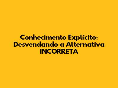 Conhecimento Explícito: Desvendando a Alternativa INCORRETA