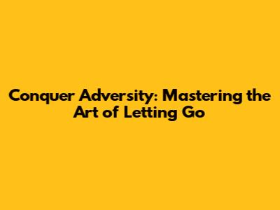 Conquer Adversity: Mastering the Art of Letting Go