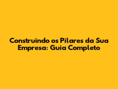 Construindo os Pilares da Sua Empresa: Guia Completo