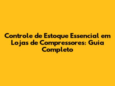 Controle de Estoque Essencial em Lojas de Compressores: Guia Completo