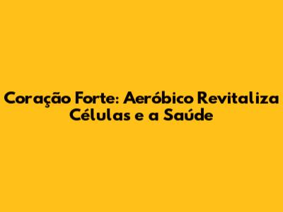 Coração Forte: Aeróbico Revitaliza Células e a Saúde