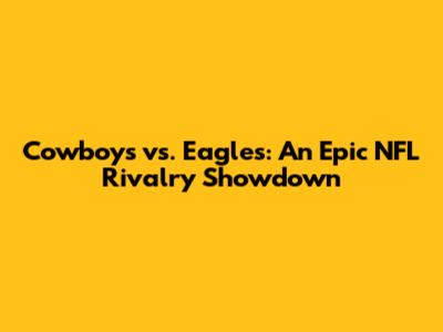 Cowboys vs. Eagles: An Epic NFL Rivalry Showdown