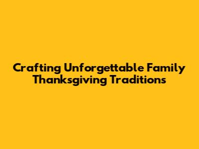 Crafting Unforgettable Family Thanksgiving Traditions