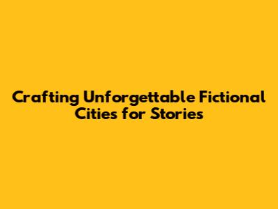 Crafting Unforgettable Fictional Cities for Stories