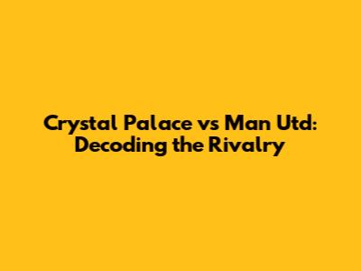 Crystal Palace vs Man Utd: Decoding the Rivalry