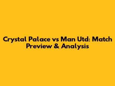 Crystal Palace vs Man Utd: Match Preview & Analysis