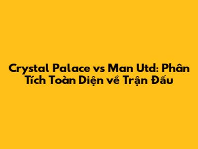 Crystal Palace vs Man Utd: Phân Tích Toàn Diện về Trận Đấu