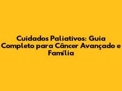 Cuidados Paliativos: Guia Completo para Câncer Avançado e Família