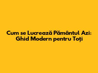 Cum se Lucrează Pământul Azi: Ghid Modern pentru Toți