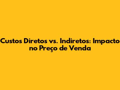 Custos Diretos vs. Indiretos: Impacto no Preço de Venda
