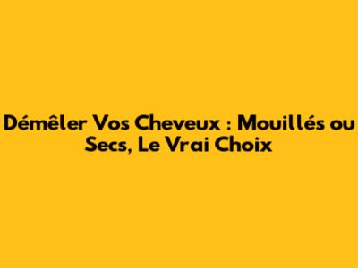 Démêler Vos Cheveux : Mouillés ou Secs, Le Vrai Choix