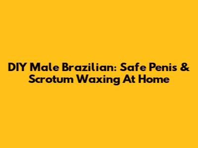 DIY Male Brazilian: Safe Penis & Scrotum Waxing At Home