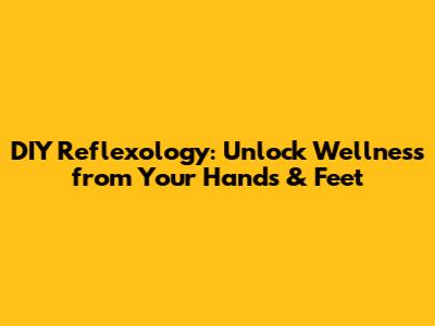 DIY Reflexology: Unlock Wellness from Your Hands & Feet