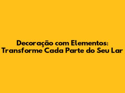 Decoração com Elementos: Transforme Cada Parte do Seu Lar