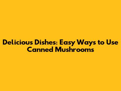 Delicious Dishes: Easy Ways to Use Canned Mushrooms