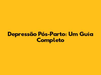 Depressão Pós-Parto: Um Guia Completo