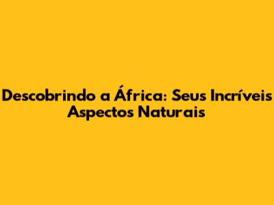 Descobrindo a África: Seus Incríveis Aspectos Naturais