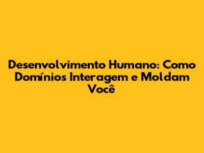 Desenvolvimento Humano: Como Domínios Interagem e Moldam Você