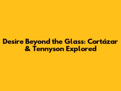 Desire Beyond the Glass: Cortázar & Tennyson Explored