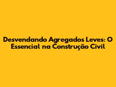Desvendando Agregados Leves: O Essencial na Construção Civil