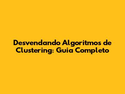Desvendando Algoritmos de Clustering: Guia Completo