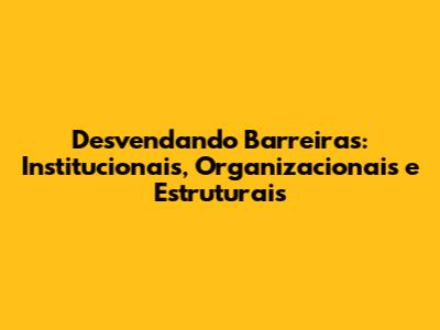 Desvendando Barreiras: Institucionais, Organizacionais e Estruturais