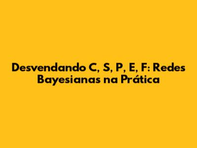 Desvendando C, S, P, E, F: Redes Bayesianas na Prática
