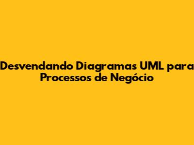 Desvendando Diagramas UML para Processos de Negócio