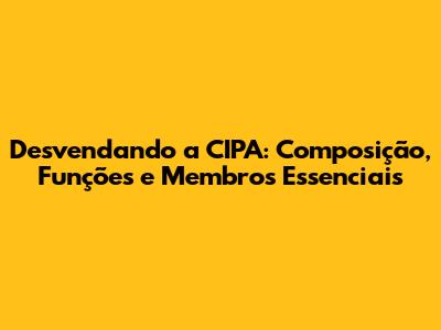 Desvendando a CIPA: Composição, Funções e Membros Essenciais