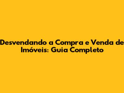 Desvendando a Compra e Venda de Imóveis: Guia Completo