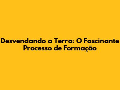 Desvendando a Terra: O Fascinante Processo de Formação